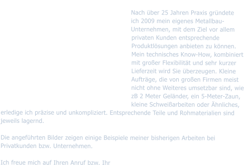 Metallbau Raimund Seidler Nach ber 25 Jahren Praxis grndete   ich 2009 mein eigenes Metallbau-Unternehmen, mit dem Ziel vor allem privaten Kunden entsprechende Produktlsungen anbieten zu knnen. Mein technisches Know-How, kombiniert mit groer Flexibilitt und sehr kurzer Lieferzeit wird Sie berzeugen. Kleine Auftrge, die von groen Firmen meist nicht ohne Weiteres umsetzbar sind, wie zB 2 Meter Gelnder, ein 5-Meter-Zaun, kleine Schweiarbeiten oder hnliches, erledige ich przise und unkompliziert. Entsprechende Teile und Rohmaterialien sind jeweils lagernd.                           Die angefhrten Bilder zeigen einige Beispiele meiner bisherigen Arbeiten bei Privatkunden bzw. Unternehmen.   Ich freue mich auf Ihren Anruf bzw. Ihr